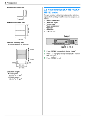 Page 242. Preparation
24
Minimum document size
Maximum document size
Effective scanning area
LShaded area will be scanned.
Document weight
LSingle sheet:
60 g/m
2 to 75 g/m2
LMultiple sheets:
60 g/m2 to 75 g/m2
Help
2.5 Help function (KX-MB773/KX-
MB783 only)
The unit contains helpful information on the following 
topics which can be printed for reference purposes, as 
follows:
–“BASIC SETTINGS”
–“FEATURE LIST”
–“DIRECTORY”
–“FAX RECEIVING”
–“COPIER”
–“REPORTS”
–“CALLER ID”
1Press {MENU} repeatedly to display...