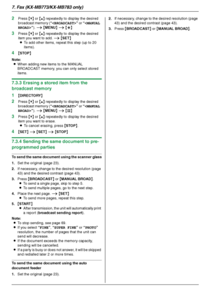 Page 467. Fax (KX-MB773/KX-MB783 only)
46
2Press {V} or {^} repeatedly to display the desired 
broadcast memory (“” or “”). i {MENU} i {*}
3Press {V} or {^} repeatedly to display the desired 
item you want to add. i {SET}
LTo add other items, repeat this step (up to 20 
items).
4{STOP}
Note:
LWhen adding new items to the MANUAL 
BROADCAST memory, you can only select stored 
items.
7.3.3 Erasing a stored item from the 
broadcast memory
1
{DIRECTORY}
2Press {V} or {^} repeatedly to display the desired 
broadcast...