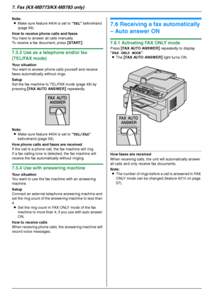 Page 487. Fax (KX-MB773/KX-MB783 only)
48
Note:
LMake sure feature #404 is set to “TEL” beforehand 
(page 59).
How to receive phone calls and faxes
You have to answer all calls manually.
To receive a fax document, press {START}.
7.5.3 Use as a telephone and/or fax 
(TEL/FAX mode)
Your situation
You want to answer phone calls yourself and receive 
faxes automatically without rings.
Setup
Set the fax machine to TEL/FAX mode (page 49) by 
pressing {FAX AUTO ANSWER} repeatedly.
Note:
LMake sure feature #404 is set...