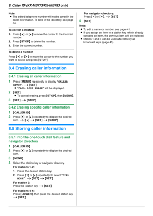 Page 548. Caller ID (KX-MB773/KX-MB783 only)
54
Note:
LThe edited telephone number will not be saved in the 
caller information. To save in the directory, see page 
54.
To correct a mistake
1.Press {} to move the cursor to the incorrect 
number.
2.Press {STOP} to delete the number.
3.Enter the correct number.
To delete a number
Press {} to move the cursor to the number you 
want to delete and press {STOP}.
8.4 Erasing caller information
8.4.1 Erasing all caller information
1
Press {MENU} repeatedly to display...