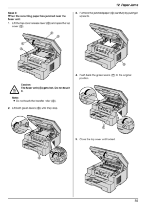 Page 8512. Paper Jams
85
Case 3:
When the recording paper has jammed near the 
fuser unit:
1.Lift the top cover release lever (1) and open the top 
cover (2).
Note:
LDo not touch the transfer roller (4).
2.Lift both green levers (5) until they stop.3.Remove the jammed paper (6) carefully by pulling it 
upwards.
4.Push back the green levers (7) to the original 
position.
5.Close the top cover until locked. Caution:
The fuser unit (3) gets hot. Do not touch 
it.
1
3
2
4
5
6
7...