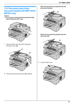 Page 8712. Paper Jams
87
12.2 Document jams (Auto 
document feeder) (KX-MB773/KX-
MB783 only)
Caution:
LDo not pull out the jammed document forcibly 
before lifting the ADF cover.
1Open the ADF cover (1) while holding the 
document cover (2).
2Remove the jammed document (3) carefully.When the document has jammed near the 
document entrance:
When the document has jammed near the 
document exit:
3Close the ADF cover.
1
2
3
3
MB263HX_773_783EX-PFQX2807ZC-OI-en.book  Page 87  Monday, August 6, 2007  11:42 AM...