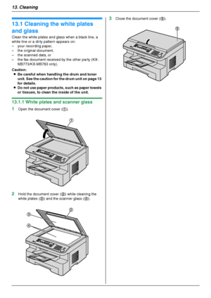 Page 8813. Cleaning
88
13 Clean in g Cleaning
13.1 Cleaning the white plates 
and glass
Clean the white plates and glass when a black line, a 
white line or a dirty pattern appears on:
– your recording paper,
– the original document,
– the scanned data, or
– the fax document received by the other party (KX-
MB773/KX-MB783 only).
Caution:
LBe careful when handling the drum and toner 
unit. See the caution for the drum unit on page 13 
for details.
LDo not use paper products, such as paper towels 
or tissues, to...