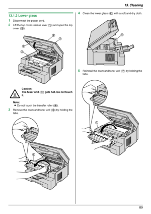 Page 8913. Cleaning
89
13.1.2 Lower glass
1
Disconnect the power cord.
2Lift the top cover release lever (1) and open the top 
cover (2).
Note:
LDo not touch the transfer roller (4).
3Remove the drum and toner unit (5) by holding the 
tabs.
4Clean the lower glass (6) with a soft and dry cloth.
5Reinstall the drum and toner unit (7) by holding the 
tabs.
Caution:
The fuser unit (3) gets hot. Do not touch 
it.
1
3
2
4
5
6
7
MB263HX_773_783EX-PFQX2807ZC-OI-en.book  Page 89  Monday, August 6, 2007  11:42 AM...