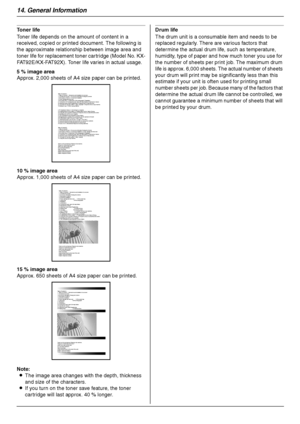 Page 9414. General Information
94
Toner life 
Toner life depends on the amount of content in a 
received, copied or printed document. The following is 
the approximate relationship between image area and 
toner life for replacement toner cartridge (Model No. KX-
FAT92E/KX-FAT92X). Toner life varies in actual usage.
Note:
LThe image area changes with the depth, thickness 
and size of the characters.
LIf you turn on the toner save feature, the toner 
cartridge will last approx. 40 % longer.Drum life
The drum unit...