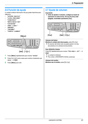 Page 212. Preparación
21Para obtener ayuda, visite http://www.panasonic.com/help
Ay uda
2.6 Función de ayuda
La unidad contiene información útil que puede imprimirse para 
referencia.
–
“AJUSTES BASICOS”
–“LISTA FUNCIONES”
–“DIRECTORIO”
–“ENVÍO/RECIB FAX”
–“COPIADORA”
–“PREG & RESP.”
–“ERRORES”
–“INFORMES”
–“IDENTIF LLAMADA”
1Pulse {Menu} repetidamente para mostrar “AYUDA”.
2Pulse {} varias veces para mostrar el elemento que 
desee. 
i {Set}
3Pulse {Menu} para salir.
Vo l u me n
2.7 Ajuste de volumen...