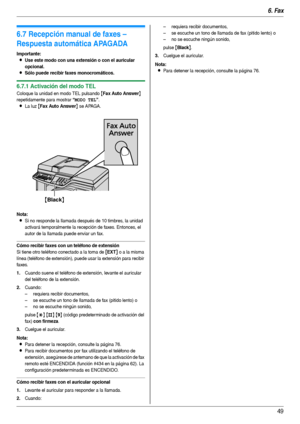 Page 496. Fax
49
6.7 Recepción manual de faxes – 
Respuesta automática APAGADA
Importante:
LUse este modo con una extensión o con el auricular 
opcional.
LSólo puede recibir faxes monocromáticos.
6.7.1 Activación del modo TEL
Coloque la unidad en modo TEL pulsando {Fax Auto Answer} 
repetidamente para mostrar 
“MODO TEL”.
LLa luz {Fax Auto Answer} se APAGA.
Nota:
LSi no responde la llamada después de 10 timbres, la unidad 
activará temporalmente la recepción de faxes. Entonces, el 
autor de la llamada puede...