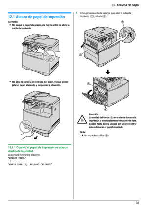 Page 9312. Atascos de papel
93
12 Atasc os  de p apel Atas cos  de  pap el
12.1 Atasco de papel de impresión
Atención:
LNo saque el papel atascado a la fuerza antes de abrir la 
cubierta izquierda.
LNo abra la bandeja de entrada del papel, ya que puede 
jalar el papel atascado y empeorar la situación.
12.1.1 Cuando el papel de impresión se atasca 
dentro de la unidad
La pantalla mostrará lo siguiente.
“ATASCO PAPEL”
b
“ABRIR TAPA IZQ. PELIGRO CALIENTE”
1Empuje hacia arriba la palanca para abrir la cubierta...