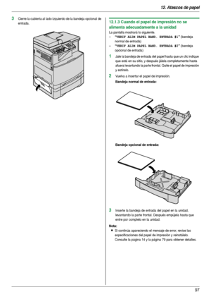 Page 9712. Atascos de papel
97
3Cierre la cubier ta al lado izquierdo de la bandeja opcional de 
entrada.12.1.3 Cuando el papel de impresión no se 
alimenta adecuadamente a la unidad
La pantalla mostrará lo siguiente.
–
“VERIF ALIM PAPEL BAND. ENTRADA #1” (bandeja 
normal de entrada)
–
“VERIF ALIM PAPEL BAND. ENTRADA #2” (bandeja 
opcional de entrada)
1Jale la bandeja de entrada del papel hasta que un clic indique 
que está en su sitio, y después jálela completamente hasta 
afuera levantando la parte frontal....
