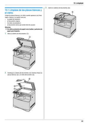 Page 9913. Limpieza
99
13 Limpiez a Li mpi eza
13.1 Limpieza de las placas blancas y 
el vidrio
Limpie las placas blancas y el vidrio cuando aparezca una línea 
negra o blanca o un patrón sucio en:
– su papel de impresión,
– el documento original,
– los datos escaneados o
– el documento de fax que recibió del otro usuario.
Atención:
LNo utilice productos de papel como toallas o pañuelos de 
papel para limpiarla.
1Abra la cubier ta de documentos (1).
2Sostenga la cubier ta de documentos (2) mientras limpia las...