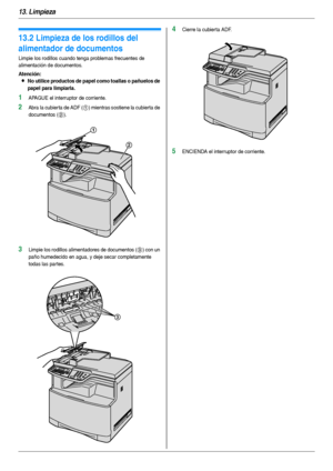 Page 10013. Limpieza
100
13.2 Limpieza de los rodillos del 
alimentador de documentos
Limpie los rodillos cuando tenga problemas frecuentes de 
alimentación de documentos.
Atención:
LNo utilice productos de papel como toallas o pañuelos de 
papel para limpiarla.
1APAGUE el interruptor de corriente.
2Abra la cubierta de ADF (1) mientras sostiene la cubierta de 
documentos (
2).
3Limpie los rodillos alimentadores de documentos (3) con un 
paño humedecido en agua, y deje secar completamente 
todas las par tes....