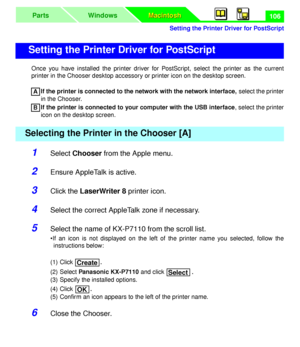 Page 110 
Setting the Printer Driver for PostScript
Macintosh Macintosh WindowsParts
 
106 
Once you have installed the printer driver for PostScript, select the printer as the current
printer in the Chooser desktop accessory or printer icon on the desktop screen.  
If the printer is connected to the network with the network interface,  
 select the printer
in the Chooser.   
If the printer is connected to your computer with the USB interface  
, select the printer
icon on the desktop screen. 
1 
Select...