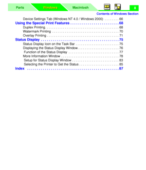 Page 12 
Contents of Windows Section
MacintoshParts
Windows Windows
 
8  
Device Settings Tab (Windows NT 4.0 / Windows 2000)  . . . . . . . . 66 
Using the Special Print Features . . . . . . . . . . . . . . . . . . . . . . . . . 68 
Duplex Printing. . . . . . . . . . . . . . . . . . . . . . . . . . . . . . . . . . . . . . . . . 68
Watermark Printing  . . . . . . . . . . . . . . . . . . . . . . . . . . . . . . . . . . . . . 70
Overlay Printing . . . . . . . . . . . . . . . . . . . . . . . . . . . . . . . . . ....