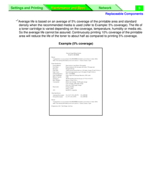 Page 129 
Replaceable Components
Settings and Printing Network
Maintenance and Spec. Maintenance and Spec.
 
3 
* 
1
 
Average life is based on an average of 5% coverage of the printable area and standard 
density when the recommended media is used (refer to Example: 5% coverage). The life of 
a toner cartridge is varied depending on the coverage, temperature, humidity or media etc. 
So the average life cannot be assured. Continuously printing 10% coverage of the printable 
area will reduce the life of the toner...