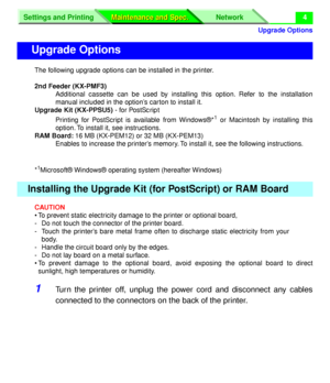 Page 130 
Upgrade Options
Settings and Printing Network
Maintenance and Spec. Maintenance and Spec.
 
4 
The following upgrade options can be installed in the printer.  
2nd Feeder (KX-PMF3)  
Additional cassette can be used by installing this option. Refer to the installation
manual included in the option’s carton to install it.  
Upgrade Kit (KX-PPSU5) 
 - for PostScript  
Printing for PostScript is available from Windows®*
 
1
 
 or Macintosh by installing this
option. To install it, see instructions.  
RAM...