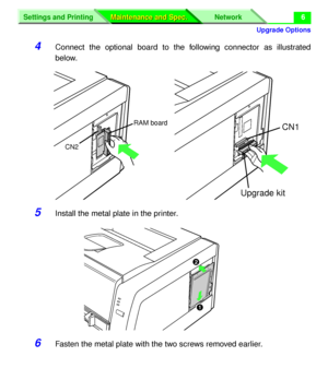 Page 132 
Upgrade Options
Settings and Printing Network
Maintenance and Spec. Maintenance and Spec.
 
6 
4 
Connect the optional board to the following connector as illustrated
below. 
5 
Install the metal plate in the printer. 
6 
Fasten the metal plate with the two screws removed earlier.
CN1
Upgrade kit
CN2RAM board
#
$
Downloaded From ManualsPrinter.com Manuals 