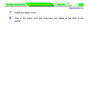 Page 133 
Upgrade Options
Settings and Printing Network
Maintenance and Spec. Maintenance and Spec.
 
7 
7 
Install the option cover. 
8 
Plug in the power cord and reconnect any cables to the back of the
printer.
Downloaded From ManualsPrinter.com Manuals 