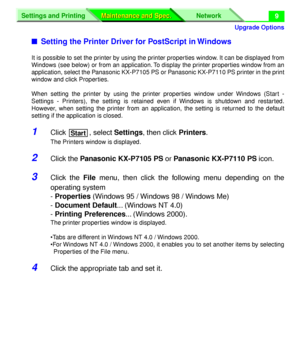 Page 135 
Upgrade Options
Settings and Printing Network
Maintenance and Spec. Maintenance and Spec.
 
9 
n 
Setting the Printer Driver for PostScript in Windows 
It is possible to set the printer by using the printer properties window. It can be displayed from
Windows (see below) or from an application. To display the printer properties window from an
application, select the Panasonic KX-P7105 PS or Panasonic KX-P7110 PS printer in the print
window and click Properties.
When setting the printer by using the...