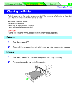 Page 136 
Cleaning the Printer
Settings and Printing Network
Maintenance and Spec. Maintenance and Spec.
 
10 
Periodic cleaning of the printer is recommended. The frequency of cleaning is dependent
upon the environment in which the printer is used.
You should clean the printer:
• at least once a month.
• when you replace the toner cartridge.
• when print quality has deteriorated. 
CAUTION 
• Do not use benzene, thinner, aerosol cleaners, or any abrasive powder. 
1 
Turn the power OFF. 
2 
Clean all the covers...