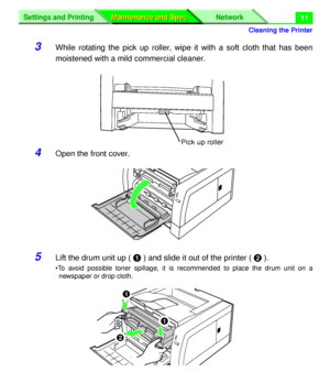 Page 137 
Cleaning the Printer
Settings and Printing Network
Maintenance and Spec. Maintenance and Spec.
 
11 
3 
While rotating the pick up roller, wipe it with a soft cloth that has been
moistened with a mild commercial cleaner. 
4 
Open the front cover. 
5 
Lift the drum unit up (  
# 
 ) and slide it out of the printer (  
$ 
 ). 
•To avoid possible toner spillage, it is recommended to place the drum unit on a
newspaper or drop cloth.
Pick up roller
#
$
#
Downloaded From ManualsPrinter.com Manuals 