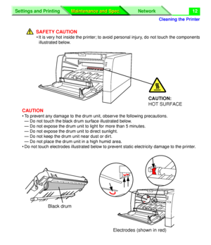 Page 138 
Cleaning the Printer
Settings and Printing Network
Maintenance and Spec. Maintenance and Spec.
 
12
SAFETY CAUTION 
• It is very hot inside the printer; to avoid personal injury, do not touch the components
illustrated below. 
CAUTION 
• To prevent any damage to the drum unit, observe the following precautions.
— Do not touch the black drum surface illustrated below. 
— Do not expose the drum unit to light for more than 5 minutes.
— Do not expose the drum unit to direct sunlight.
— Do not keep the drum...