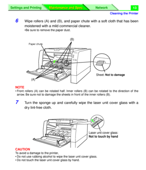 Page 139 
Cleaning the Printer
Settings and Printing Network
Maintenance and Spec. Maintenance and Spec.
 
13
6Wipe rollers (A) and (B), and paper chute with a soft cloth that has been
moistened with a mild commercial cleaner.
•Be sure to remove the paper dust.
NOTE
• Front rollers (A) can be rotated half. Inner rollers (B) can be rotated to the direction of the
arrow. Be sure not to damage the sheets in front of the inner rollers (B).
7Turn the sponge up and carefully wipe the laser unit cover glass with a
dry...