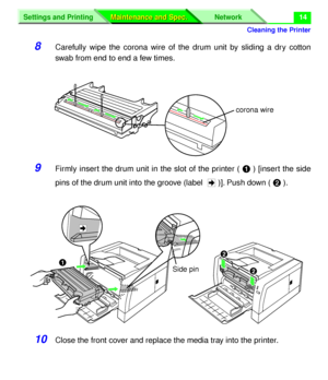 Page 140Cleaning the Printer
Settings and Printing Network
Maintenance and Spec. Maintenance and Spec.14
8Carefully wipe the corona wire of the drum unit by sliding a dry cotton
swab from end to end a few times.
9Firmly insert the drum unit in the slot of the printer ( # ) [insert the side
pins of the drum unit into the groove (label  )]. Push down ( $ ). 
10Close the front cover and replace the media tray into the printer.
corona wire
$
$
#
Side pin
Downloaded From ManualsPrinter.com Manuals 