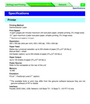 Page 173 
Speciﬁcations
Settings and Printing Network
Maintenance and Spec. Maintenance and Spec.
 
47 
Printing Method:  
Semiconductor Laser  
Print Speed:  
14 ppm (pages per minute) maximum (A4 size plain paper, simplex printing, 5% image area)
15* 
1
 
 ppm maximum (Letter size plain paper, simplex printing, 5% image area)
* 
1 Maximum print speed is 14.6 ppm.
 
Resolution:  
300 x 300 dpi (dots per inch), 600 x 600 dpi, 1200 x 600 dpi  
Paper Feed:  
Media tray (universal cassette): up to 250 sheets of...