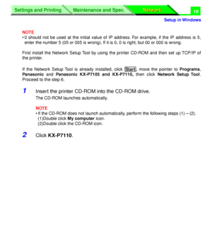 Page 195 
Settings and Printing
Network Network Maintenance and Spec.
 
Setup in Windows
Settings and Printing
Network Network Maintenance and Spec.
 
10 
NOTE 
• 0 should not be used at the initial value of IP address. For example, if the IP address is 5,
enter the number 5 (05 or 005 is wrong). If it is 0, 0 is right, but 00 or 000 is wrong.
First install the Network Setup Tool by using the printer CD-ROM and then set up TCP/IP of
the printer.
If the Network Setup Tool is already installed, click  , move the...