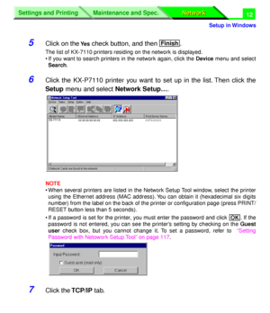 Page 197 
Settings and Printing
Network Network Maintenance and Spec.
 
Setup in Windows
Settings and Printing
Network Network Maintenance and Spec.
 
12 
5 
Click on the  
Ye s 
 check button, and then  . 
The list of KX-7110 printers residing on the network is displayed.
• If you want to search printers in the network again, click the  
Device 
 menu and select 
Search 
.  
6 
Click the KX-P7110 printer you want to set up in the list. Then click the 
Setup 
 menu and select  
Network Setup… 
.  
NOTE 
• When...