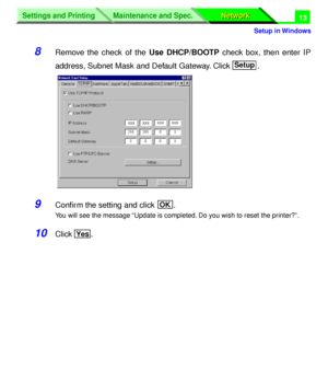 Page 198 
Settings and Printing
Network Network Maintenance and Spec.
 
Setup in Windows
Settings and Printing
Network Network Maintenance and Spec.
 
13 
8 
Remove the check of the  
Use DHCP/BOOTP 
 check box, then enter IP
address, Subnet Mask and Default Gateway. Click  .  
9 
Conﬁrm the setting and click  . 
You will see the message “Update is completed. Do you wish to reset the printer?”. 
10 
Click .
Setup
OK
Yes
Downloaded From ManualsPrinter.com Manuals 