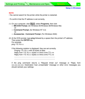 Page 199 
Settings and Printing
Network Network Maintenance and Spec.
 
Setup in Windows
Settings and Printing
Network Network Maintenance and Spec.
 
14 
NOTE 
• You cannot search for the printer while the printer is restarted.
• To conﬁrm that the IP address is set correctly,
(1) On your computer, click  , select  
Programs 
, then click 
— 
 MS-DOS Prompt.  
(for Windows 95/Windows 98/Windows Me)
Or
 
— 
 Command Prompt.  
(for Windows NT 4.0)
Or
— Accessories - Command Prompt. (For Windows 2000)
(2) At the...