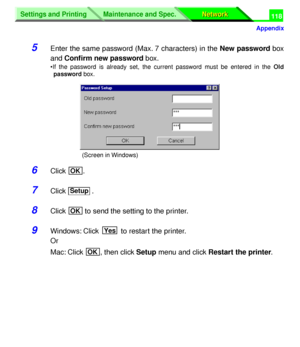 Page 303 
Settings and Printing
Network Network Maintenance and Spec.
 
Appendix
Settings and Printing
Network Network Maintenance and Spec.
 
118 
5 
Enter the same password (Max. 7 characters) in the  
New password  
 box
and  
Conﬁrm new password 
 box. 
•If the password is already set, the current password must be entered in the  
Old
password 
 box. 
6 
Click . 
7 
Click . 
8 
Click   to send the setting to the printer. 
9 
Windows: Click   to restart the printer.
Or
Mac: Click  , then click  
Setup 
 menu...