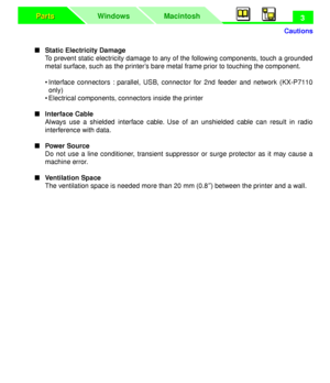 Page 7 
Cautions
Macintosh WindowsParts Parts
 
3 
n   
Static Electricity Damage  
To prevent static electricity damage to any of the following components, touch a grounded
metal surface, such as the printer’s bare metal frame prior to touching the component.
• Interface connectors : parallel, USB, connector for 2nd feeder and network (KX-P7110
only)
• Electrical components, connectors inside the printer  
n   
Interface Cable  
Always use a shielded interface cable. Use of an unshielded cable can result in...