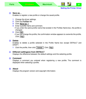 Page 61 
Setting the Printer Driver
MacintoshParts
Windows Windows
 
57  
$  
Save as… 
Enables to register a new proﬁle or change the saved proﬁle.  
1  
Change the driver settings.  
2  
Click the   
Proﬁles  
 tab.  
3  
Click .  
4  
Enter a proﬁle name and comment.
• If you enter the same proﬁle name that existed in the Proﬁles Name box, the proﬁle is
changed.  
5  
Click .
• If you will change the proﬁle, the conﬁrmation window appears to overwrite the proﬁle.
Click . 
%  
Delete 
Enables to delete a...