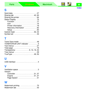 Page 93MacintoshParts
Windows Windows
Index
89
S
Send data   . . . . . . . . . . . . . . . . . . . . . . . . 27
Sharing tab   . . . . . . . . . . . . . . . . . . . . 42, 63
Sharing the printer . . . . . . . . . . . . . . . . . . 64
Status Display  . . . . . . . . . . . . . . . . . . . . . 75
Function . . . . . . . . . . . . . . . . . . . . . . . 77
Icon  . . . . . . . . . . . . . . . . . . . . . . . . . . 75
Printer information  . . . . . . . . . . . . . . . 79
Recovery information   . . . . . . . . . . . . 82...