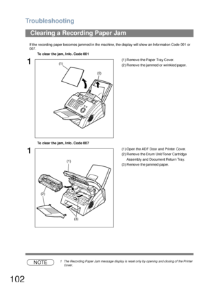 Page 102Troubleshooting
102
If the recording paper becomes jammed in the machine, the display will show an Information Code 001 or 
007.
NOTE1 The Recording Paper Jam message display is reset only by opening and closing of the Printer 
Cover.
Clearing a Recording Paper Jam
To clear the jam, Info. Code 001
1(1 ) Remove  the Paper Tra y Cover.
(2) Remove the jammed or wrinkled paper.
To clear the jam, Info. Code 007
1(1 ) Open the ADF Door an d Printer Cover.
(2) Remove the Drum Unit/Toner Cartridge 
Asse mbly an...