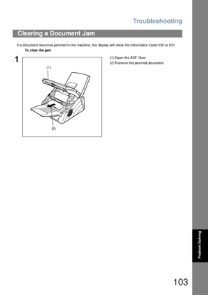 Page 103Troubleshooting
103
Problem So lving
If a document becomes jammed in the machine, the display will show the Information Code 030 or 031.
Clearing a Document Jam
To clear the jam
1(1) Open th e ADF Door.
(2) Remove the jammed document.
(1)
(2)
Downloaded From ManualsPrinter.com Manuals 