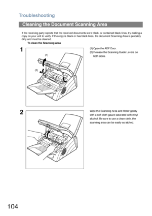 Page 104Troubleshooting
104
If the receiving party reports that the received documents were black, or contained black lines, try making a 
copy on your unit to verify. If the copy is black or has black lines, the document Scanning Area is probably 
dirty and must be cleaned.
Cleaning the Document Scanning Area
To clea n the Scanning Area
1(1 ) Open the ADF Door.
(2) Release the Scanning Guide Levers on 
both sides.
2Wipe the Scanning Area and Roller gently 
with a soft cloth gauze saturated with ethyl 
alcohol....