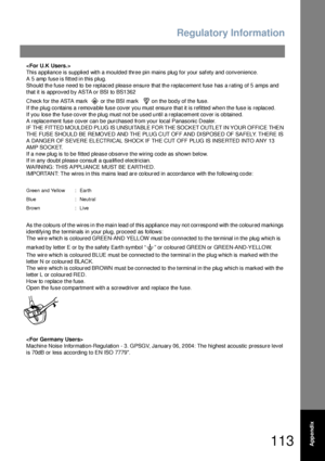 Page 113Regulatory Information
113Appendix

This a ppliance is supplied with a moulded three pin mains plug  for your safety and  conven ience.
A 5 amp fuse is fitted in this plug.
Should the fuse need to be replaced please ensure that the replacement fuse has a rating of 5 amps and 
that it is approved by ASTA or BSI to BS1362
Check for the ASTA mark    or the BSI mark     on the body of the fuse.
If the plug contains a removable fuse cover you must ensure that it is refitted when the fuse is replaced.
If you...