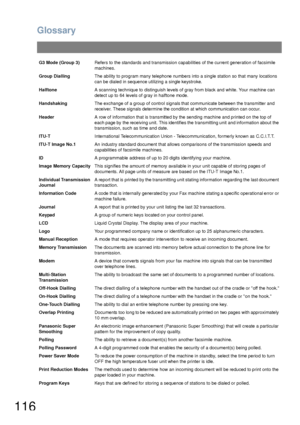 Page 116Glossary
116
G3 Mode (Group 3)Refers to the standards and transmission capabilities of the current generation of facsimile 
machines.
Group DiallingThe ability to program many telephone numbers into a single station so that many locations 
can be dialed in sequence utilizing a single keystroke.
HalftoneA scanning technique to distinguish levels of gray from black and white. Your machine can 
detect up to 64 levels of gray in halftone mode.
HandshakingThe exchange of a group of control signals that...