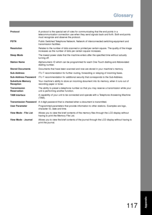 Page 117Glossary
117Appendix
ProtocolA protocol is the special set of rules for communicating that the end points in a 
telecommunication connection use when they send signals back and forth. Both end points 
must recognize and observe the protocol.
PSTNPublic Switched Telephone Network. Network of interconnected switching equipment and 
transmission facilities.
ResolutionRelates to  the number of  dots scanned or  printed  per certain square.  The quality of  the image 
increases as the number of dots per...