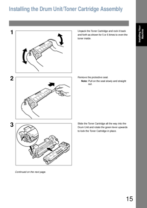 Page 1515
Installing Your 
Machine
Installing the Drum Unit/Toner Cartridge Assembly
1Unpack the Toner Cartridge and rock it back 
and forth as shown for 5 or 6 times to even the 
toner inside.
2Remove the protective seal.
Note:Pull on the seal slowly and straight 
out.
3Slide the Toner Cartridge all the way into the 
Drum Unit and rotate the green lever upwards 
to lock the Toner Cartridge in place.
Continued on the next page.
Downloaded From ManualsPrinter.com Manuals 