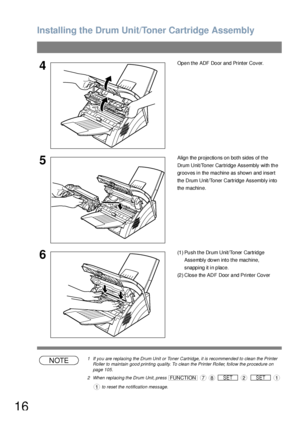 Page 16Installing the Drum Unit/Toner Cartridge Assembly
16
NOTE1 If you are replacing the Drum Unit or Toner Cartridge, it is recommended to clean the Printer 
Roller to maintain good printing quality. To clean the Printer Roller, follow the procedure on 
page 105.
2 When replacing the Drum Unit, press                
 to reset the notification message. 
4Open the ADF Door and Printer Cover.
5Align the projections on both sides of the 
Drum Unit/Toner Cartridge Assembly with the 
grooves in the machine as...