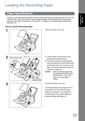 Page 1717
Installing Your 
Machine
Loading the Recording Paper
In general, most bond papers will produce excellent results. Most photocopy papers will also work very well. 
There are many name and  generic brands of paper available. We recommend that you test various 
papers until you obtain the results you are loo king for. For detailed recommend ed paper specificatio ns.  
(See page 110)
How to Load the Recording Paper
Paper Specifications
1Re move the Paper Tray Co ver.
2(1) L oad the paper into th e Paper...