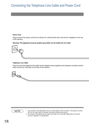 Page 1818
Connecting the Telephone Line Cable and Power Cord
Power Cord
Plug one end of the power cord into an ordinary AC outlet and the other end into the receptacle on the rear 
of the machine.
Warning: This apparatus mus t be properly  grounded. Do not modify the AC outlet.
Telephone Line Cable
Plug one end of the telephone line cable into the telephone jack supplied by the telephone company and the 
other end into the LINE jack on the Rear of the machine.
NOTE1 Your machine uses little power and you should...