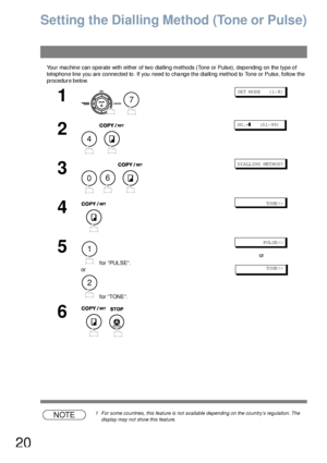 Page 2020
Setting the Dialling Method (Tone or Pulse)
Your machine can operate with either of two dialling methods (Tone or Pulse), depending on the type of 
telephone line you are connected to. If you need to change the dialling method to Tone or Pulse, follow the 
procedure below.
NOTE1 For some countries, this feature is not available depending on the country’s regulation. The 
display may not show this feature.
1
 
SET MODE    (1-8)
2
 
NO .=❚    (0 1- 99)
3
  
DI ALL IN G MET HO D?
4
              TO NE...