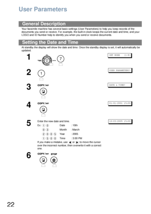 Page 2222
User Parameters
Your facsimile machine has several basic settings (User Parameters) to help you keep records of the 
documents you send or receive. For example, the built-in clock keeps the current date and time, and your 
LOGO and ID Number help to identify you when you send or receive documents.
At standby the display will show the date and time. Once the standby display is set, it will automatically be 
updated.
General Description
Setting the Date and Time
1
 
S ET  M ODE     ( 1-8 )
2
U SE R PAR...