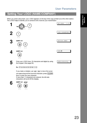 Page 23User Parameters
23
Installing Your 
Machine
When you send a document, your LOGO appears on the top of the copy printed out at the other station.
The  LOGO h elps to iden tify you to someo ne who receives your transmission.
Setting Your LOGO (NAME/COMPANY)
1
 
SET MODE    (1-8)
2
US ER PA RA MET ER S?
3
SE TTI NG  N AME ?
4
NA ME:❚
5
Enter your LOGO (max. 25 characters and digits) by using 
the Keypad. (See page 26)
Ex:
If you make a mistake, use   or   to move the cursor 
one space beyond the incorrect...