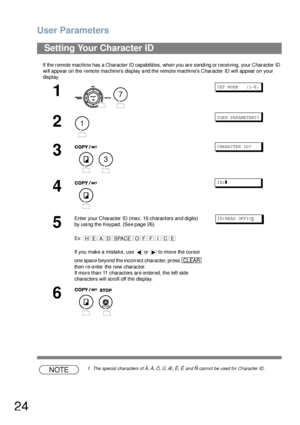 Page 24User Parameters
24
If the remote machine has a Character ID capabilities, when you are sending or receiving, your Character ID 
will appear on the remote machines display and the remote machines Character ID will appear on your 
display.
NOTE1 The special characters of Å, Ä, Ö, Ü, Æ, È, É and Ñ cannot be used for Character ID.
Setting Your Character ID
1
 
S ET  M ODE     ( 1-8 )
2
U SE R PAR AM ET ERS ?
3
C HA RA CTE R ID ?
4
ID:❚
5
Enter your Character ID (max. 16 characters and digits) 
by using the...